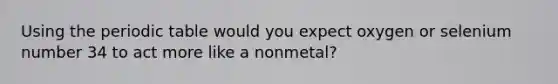 Using the periodic table would you expect oxygen or selenium number 34 to act more like a nonmetal?