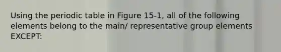 Using the periodic table in Figure 15-1, all of the following elements belong to the main/ representative group elements EXCEPT: