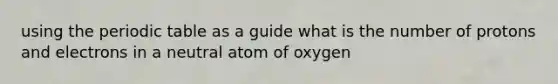 using the periodic table as a guide what is the number of protons and electrons in a neutral atom of oxygen