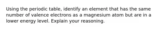 Using the periodic table, identify an element that has the same number of valence electrons as a magnesium atom but are in a lower energy level. Explain your reasoning.