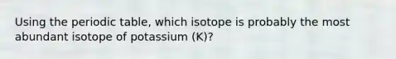 Using the periodic table, which isotope is probably the most abundant isotope of potassium (K)?