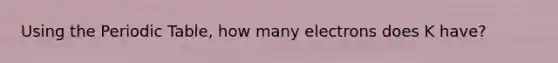 Using the Periodic Table, how many electrons does K have?