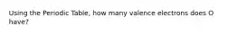 Using the Periodic Table, how many valence electrons does O have?
