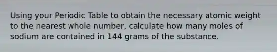 Using your Periodic Table to obtain the necessary atomic weight to the nearest whole number, calculate how many moles of sodium are contained in 144 grams of the substance.