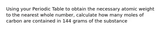 Using your Periodic Table to obtain the necessary atomic weight to the nearest whole number, calculate how many moles of carbon are contained in 144 grams of the substance