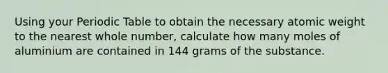 Using your Periodic Table to obtain the necessary atomic weight to the nearest whole number, calculate how many moles of aluminium are contained in 144 grams of the substance.