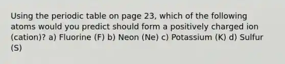 Using <a href='https://www.questionai.com/knowledge/kIrBULvFQz-the-periodic-table' class='anchor-knowledge'>the periodic table</a> on page 23, which of the following atoms would you predict should form a positively charged ion (cation)? a) Fluorine (F) b) Neon (Ne) c) Potassium (K) d) Sulfur (S)