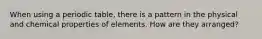 When using a periodic table, there is a pattern in the physical and chemical properties of elements. How are they arranged?