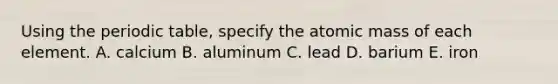 Using the periodic table, specify the atomic mass of each element. A. calcium B. aluminum C. lead D. barium E. iron