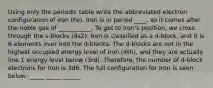 Using only the periodic table write the abbreviated electron configuration of iron (Fe). Iron is in period ____, so it comes after the noble gas of ___________. To get to Iron's position, we cross through the s-blocks (4s2). Iron is classified as a d-block, and it is 6 elements over into the d-blocks. The d-blocks are not in the highest occupied energy level of iron (4th), and they are actually line 1 energy level below (3rd). Therefore, the number of d-block electrons for Iron is 3d6. The full configuration for Iron is seen below: _____ _____ ______