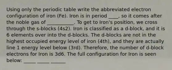 Using only the periodic table write the abbreviated electron configuration of iron (Fe). Iron is in period ____, so it comes after the noble gas of ___________. To get to Iron's position, we cross through the s-blocks (4s2). Iron is classified as a d-block, and it is 6 elements over into the d-blocks. The d-blocks are not in the highest occupied energy level of iron (4th), and they are actually line 1 energy level below (3rd). Therefore, the number of d-block electrons for Iron is 3d6. The full configuration for Iron is seen below: _____ _____ ______