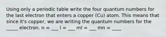 Using only a periodic table write the four quantum numbers for the last electron that enters a copper (Cu) atom. This means that since it's copper, we are writing the quantum numbers for the _____ electron. n = ___ l = ___ ml = ___ mn = ____