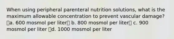 When using peripheral parenteral nutrition solutions, what is the maximum allowable concentration to prevent vascular damage? a. 600 mosmol per liter b. 800 mosmol per liter c. 900 mosmol per liter d. 1000 mosmol per liter