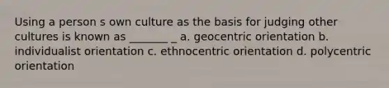 Using a person s own culture as the basis for judging other cultures is known as _______ _ a. geocentric orientation b. individualist orientation c. ethnocentric orientation d. polycentric orientation