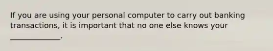 If you are using your personal computer to carry out banking transactions, it is important that no one else knows your _____________.