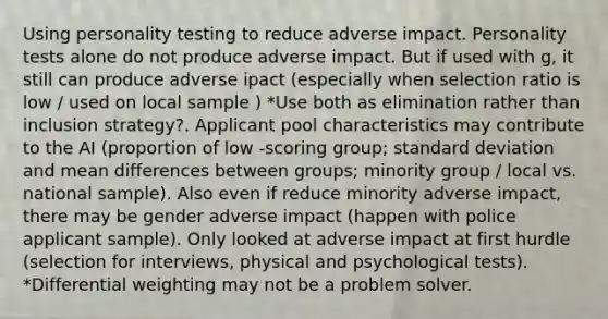 Using personality testing to reduce adverse impact. Personality tests alone do not produce adverse impact. But if used with g, it still can produce adverse ipact (especially when selection ratio is low / used on local sample ) *Use both as elimination rather than inclusion strategy?. Applicant pool characteristics may contribute to the AI (proportion of low -scoring group; standard deviation and mean differences between groups; minority group / local vs. national sample). Also even if reduce minority adverse impact, there may be gender adverse impact (happen with police applicant sample). Only looked at adverse impact at first hurdle (selection for interviews, physical and psychological tests). *Differential weighting may not be a problem solver.