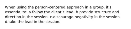 When using the person-centered approach in a group, it's essential to: a.follow the client's lead. b.provide structure and direction in the session. c.discourage negativity in the session. d.take the lead in the session.