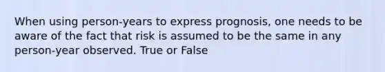 When using person-years to express prognosis, one needs to be aware of the fact that risk is assumed to be the same in any person-year observed. True or False