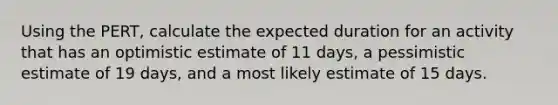 Using the PERT, calculate the expected duration for an activity that has an optimistic estimate of 11 days, a pessimistic estimate of 19 days, and a most likely estimate of 15 days.