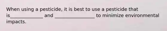 When using a pesticide, it is best to use a pesticide that is______________ and _________________ to minimize environmental impacts.