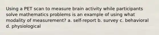 Using a PET scan to measure brain activity while participants solve mathematics problems is an example of using what modality of measurement? a. self-report b. survey c. behavioral d. physiological