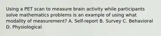 Using a PET scan to measure brain activity while participants solve mathematics problems is an example of using what modality of measurement? A. Self-report B. Survey C. Behavioral D. Physiological