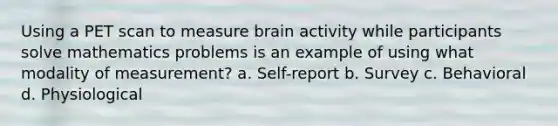 Using a PET scan to measure brain activity while participants solve mathematics problems is an example of using what modality of measurement? a. Self-report b. Survey c. Behavioral d. Physiological