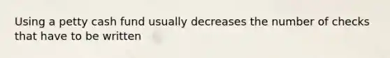 Using a petty cash fund usually decreases the number of checks that have to be written
