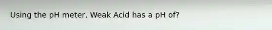 Using the pH meter, Weak Acid has a pH of?