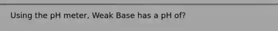 Using the pH meter, Weak Base has a pH of?