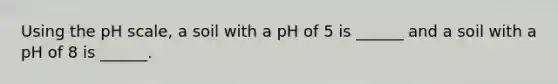 Using the pH scale, a soil with a pH of 5 is ______ and a soil with a pH of 8 is ______.