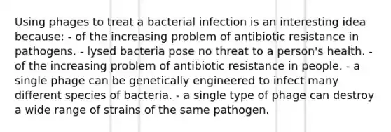 Using phages to treat a bacterial infection is an interesting idea because: - of the increasing problem of antibiotic resistance in pathogens. - lysed bacteria pose no threat to a person's health. - of the increasing problem of antibiotic resistance in people. - a single phage can be genetically engineered to infect many different species of bacteria. - a single type of phage can destroy a wide range of strains of the same pathogen.