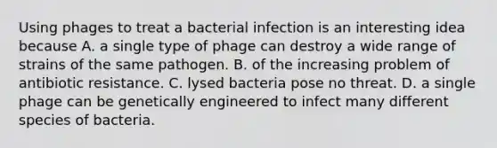 Using phages to treat a bacterial infection is an interesting idea because A. a single type of phage can destroy a wide range of strains of the same pathogen. B. of the increasing problem of antibiotic resistance. C. lysed bacteria pose no threat. D. a single phage can be genetically engineered to infect many different species of bacteria.