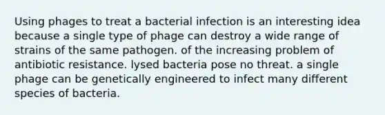 Using phages to treat a bacterial infection is an interesting idea because a single type of phage can destroy a wide range of strains of the same pathogen. of the increasing problem of antibiotic resistance. lysed bacteria pose no threat. a single phage can be genetically engineered to infect many different species of bacteria.