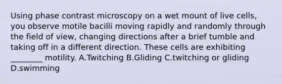 Using phase contrast microscopy on a wet mount of live cells, you observe motile bacilli moving rapidly and randomly through the field of view, changing directions after a brief tumble and taking off in a different direction. These cells are exhibiting ________ motility. A.Twitching B.Gliding C.twitching or gliding D.swimming