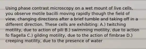 Using phase contrast microscopy on a wet mount of live cells, you observe motile bacilli moving rapidly though the field of view, changing directions after a brief tumble and taking off in a different direction. These cells are exhibiting: A.) twitching motility, due to action of pili B.) swimming motility, due to action fo flagella C.) gilding motility, due to the action of fimbrae D.) creeping motility, due to the presence of water