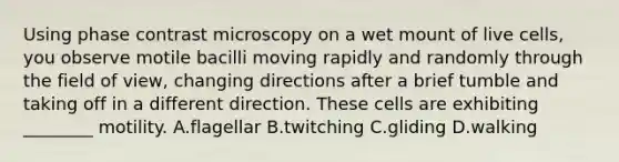 Using phase contrast microscopy on a wet mount of live cells, you observe motile bacilli moving rapidly and randomly through the field of view, changing directions after a brief tumble and taking off in a different direction. These cells are exhibiting ________ motility. A.flagellar B.twitching C.gliding D.walking