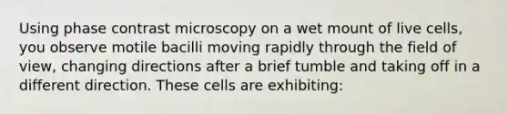 Using phase contrast microscopy on a wet mount of live cells, you observe motile bacilli moving rapidly through the field of view, changing directions after a brief tumble and taking off in a different direction. These cells are exhibiting: