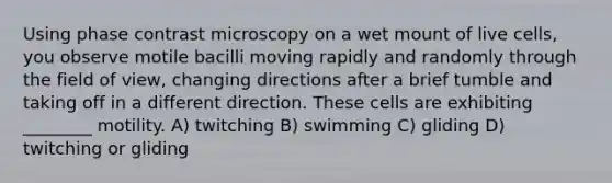 Using phase contrast microscopy on a wet mount of live cells, you observe motile bacilli moving rapidly and randomly through the field of view, changing directions after a brief tumble and taking off in a different direction. These cells are exhibiting ________ motility. A) twitching B) swimming C) gliding D) twitching or gliding