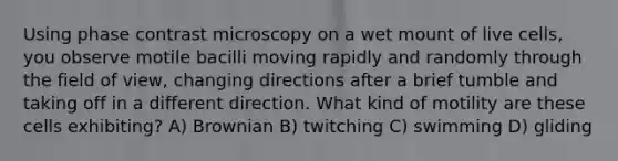 Using phase contrast microscopy on a wet mount of live cells, you observe motile bacilli moving rapidly and randomly through the field of view, changing directions after a brief tumble and taking off in a different direction. What kind of motility are these cells exhibiting? A) Brownian B) twitching C) swimming D) gliding