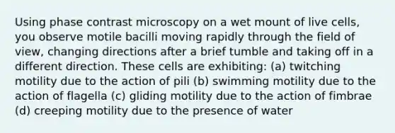 Using phase contrast microscopy on a wet mount of live cells, you observe motile bacilli moving rapidly through the field of view, changing directions after a brief tumble and taking off in a different direction. These cells are exhibiting: (a) twitching motility due to the action of pili (b) swimming motility due to the action of flagella (c) gliding motility due to the action of fimbrae (d) creeping motility due to the presence of water