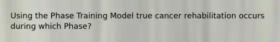 Using the Phase Training Model true cancer rehabilitation occurs during which Phase?