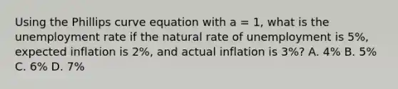 Using the Phillips curve equation with a = 1, what is the unemployment rate if the natural rate of unemployment is 5%, expected inflation is 2%, and actual inflation is 3%? A. 4% B. 5% C. 6% D. 7%