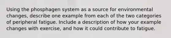Using the phosphagen system as a source for environmental changes, describe one example from each of the two categories of peripheral fatigue. Include a description of how your example changes with exercise, and how it could contribute to fatigue.