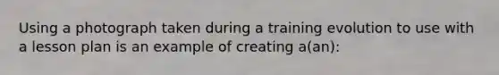 Using a photograph taken during a training evolution to use with a lesson plan is an example of creating a(an):
