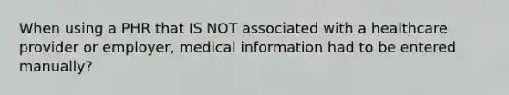 When using a PHR that IS NOT associated with a healthcare provider or employer, medical information had to be entered manually?