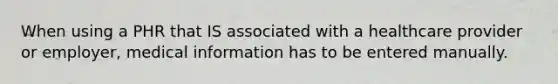 When using a PHR that IS associated with a healthcare provider or employer, medical information has to be entered manually.