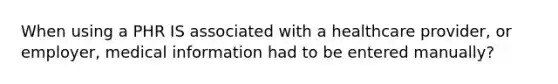 When using a PHR IS associated with a healthcare provider, or employer, medical information had to be entered manually?