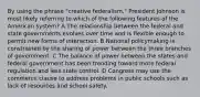 By using the phrase "creative federalism," President Johnson is most likely referring to which of the following features of the American system? A The relationship between the federal and state governments evolves over time and is flexible enough to permit new forms of interaction. B National policymaking is constrained by the sharing of power between the three branches of government. C The balance of power between the states and federal government has been trending toward more federal regulation and less state control. D Congress may use the commerce clause to address problems in public schools such as lack of resources and school safety.