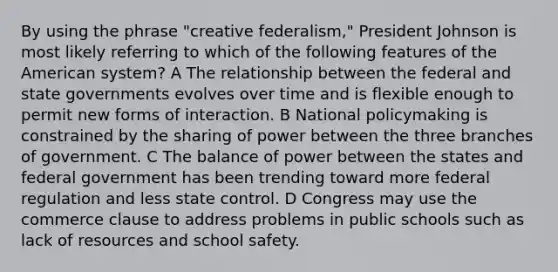 By using the phrase "creative federalism," President Johnson is most likely referring to which of the following features of the American system? A The relationship between the federal and state governments evolves over time and is flexible enough to permit new forms of interaction. B National policymaking is constrained by the sharing of power between the three branches of government. C The balance of power between the states and federal government has been trending toward more federal regulation and less state control. D Congress may use the commerce clause to address problems in public schools such as lack of resources and school safety.